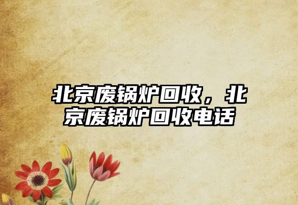 北京廢鍋爐回收，北京廢鍋爐回收電話