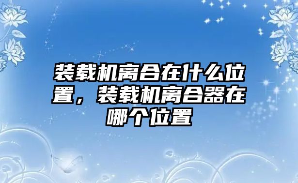 裝載機(jī)離合在什么位置，裝載機(jī)離合器在哪個(gè)位置