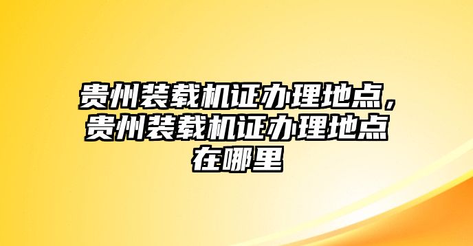 貴州裝載機(jī)證辦理地點(diǎn)，貴州裝載機(jī)證辦理地點(diǎn)在哪里