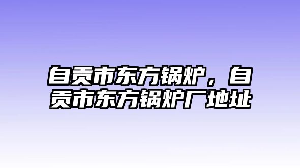 自貢市東方鍋爐，自貢市東方鍋爐廠地址