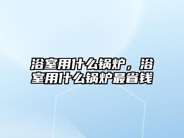 浴室用什么鍋爐，浴室用什么鍋爐最省錢