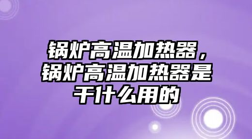 鍋爐高溫加熱器，鍋爐高溫加熱器是干什么用的