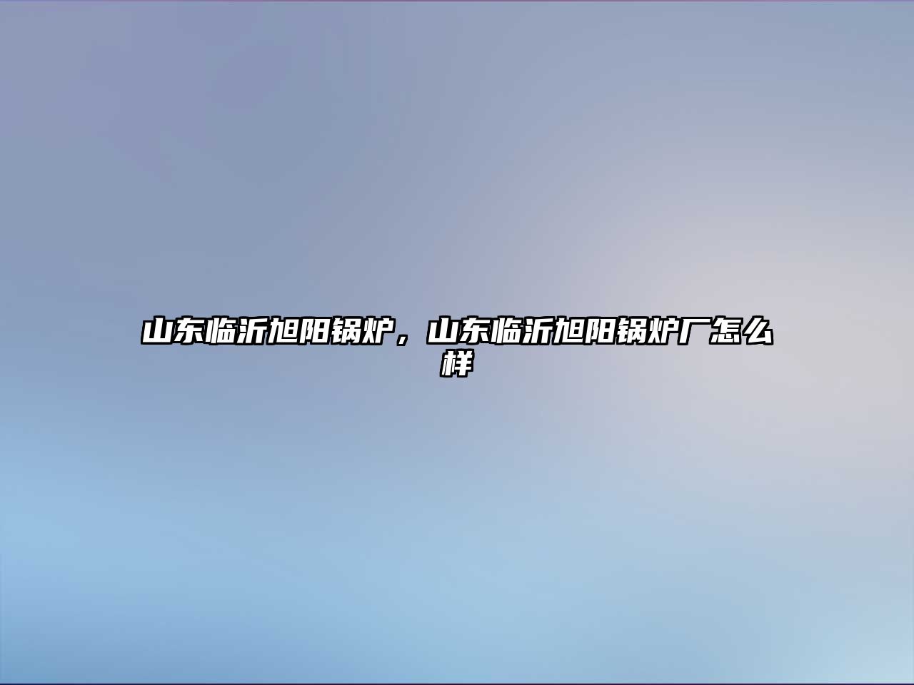 山東臨沂旭陽(yáng)鍋爐，山東臨沂旭陽(yáng)鍋爐廠怎么樣