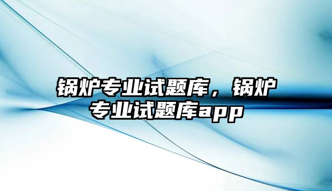 鍋爐專業(yè)試題庫，鍋爐專業(yè)試題庫app