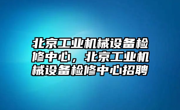 北京工業(yè)機械設(shè)備檢修中心，北京工業(yè)機械設(shè)備檢修中心招聘