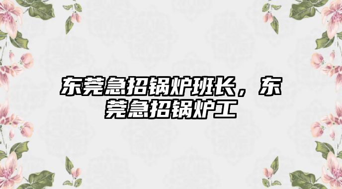 東莞急招鍋爐班長，東莞急招鍋爐工