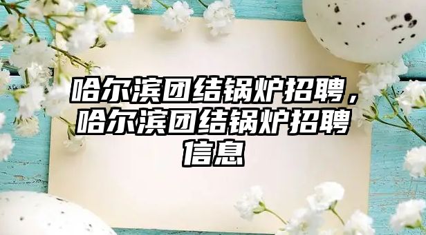 哈爾濱團結(jié)鍋爐招聘，哈爾濱團結(jié)鍋爐招聘信息