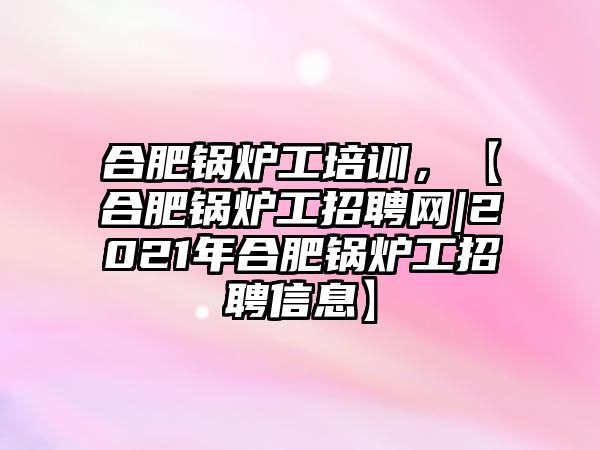 合肥鍋爐工培訓，【合肥鍋爐工招聘網|2021年合肥鍋爐工招聘信息】