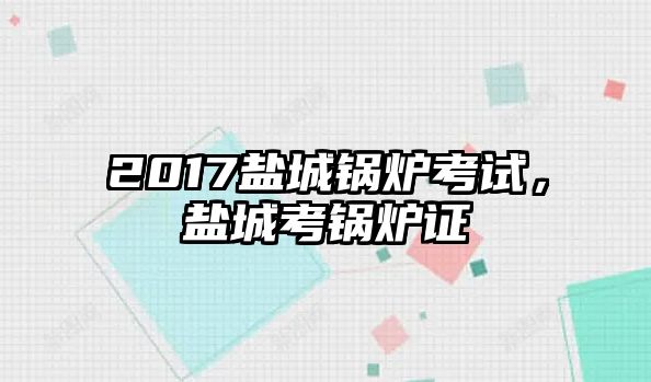 2017鹽城鍋爐考試，鹽城考鍋爐證