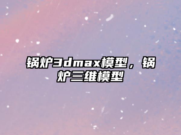 鍋爐3dmax模型，鍋爐三維模型