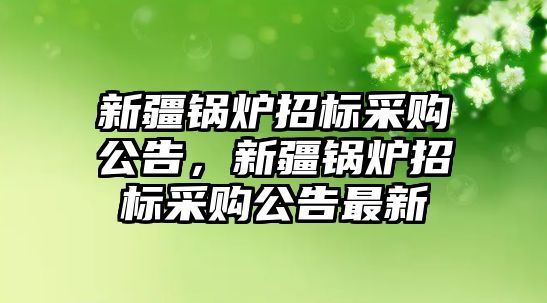 新疆鍋爐招標(biāo)采購公告，新疆鍋爐招標(biāo)采購公告最新