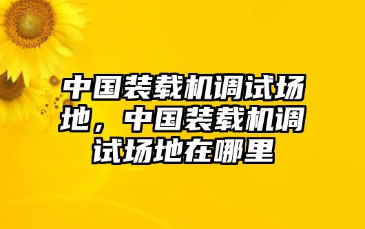 中國(guó)裝載機(jī)調(diào)試場(chǎng)地，中國(guó)裝載機(jī)調(diào)試場(chǎng)地在哪里