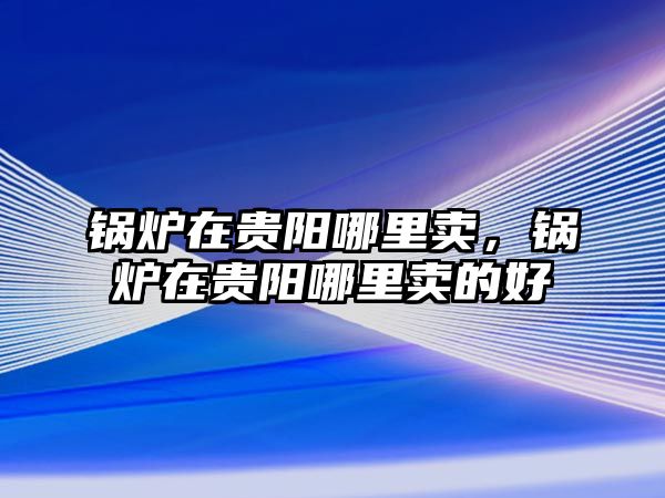 鍋爐在貴陽哪里賣，鍋爐在貴陽哪里賣的好