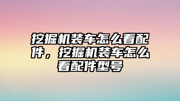 挖掘機(jī)裝車怎么看配件，挖掘機(jī)裝車怎么看配件型號(hào)