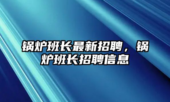 鍋爐班長最新招聘，鍋爐班長招聘信息