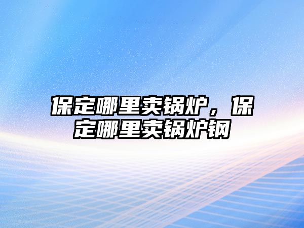 保定哪里賣鍋爐，保定哪里賣鍋爐鋼