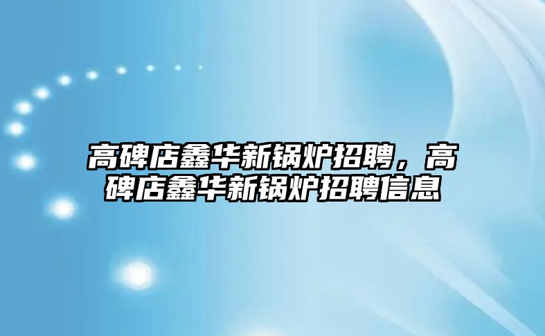 高碑店鑫華新鍋爐招聘，高碑店鑫華新鍋爐招聘信息