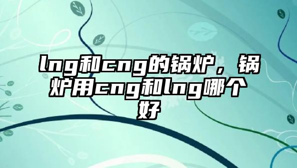 lng和cng的鍋爐，鍋爐用cng和lng哪個(gè)好