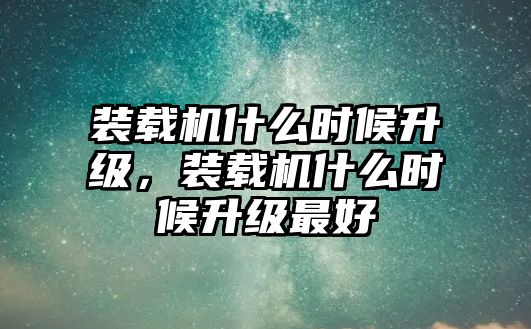 裝載機什么時候升級，裝載機什么時候升級最好