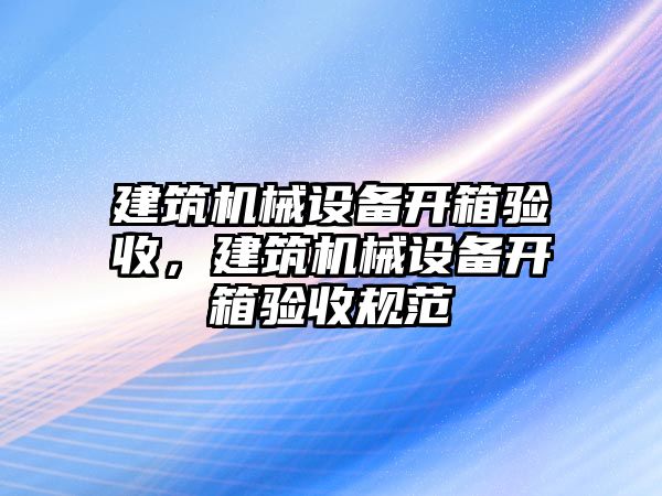 建筑機(jī)械設(shè)備開(kāi)箱驗(yàn)收，建筑機(jī)械設(shè)備開(kāi)箱驗(yàn)收規(guī)范