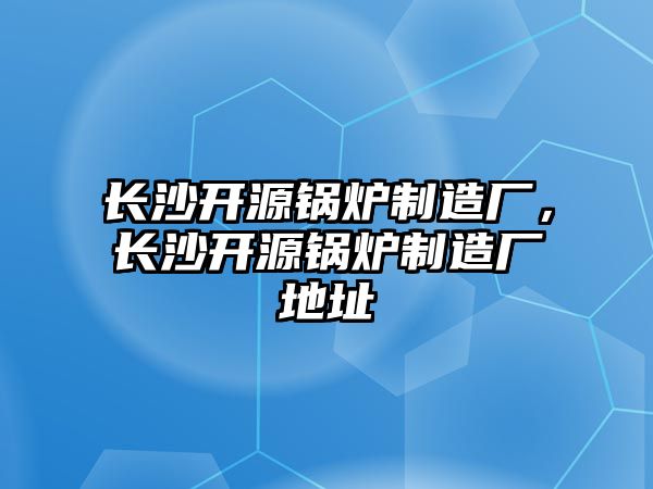 長沙開源鍋爐制造廠，長沙開源鍋爐制造廠地址