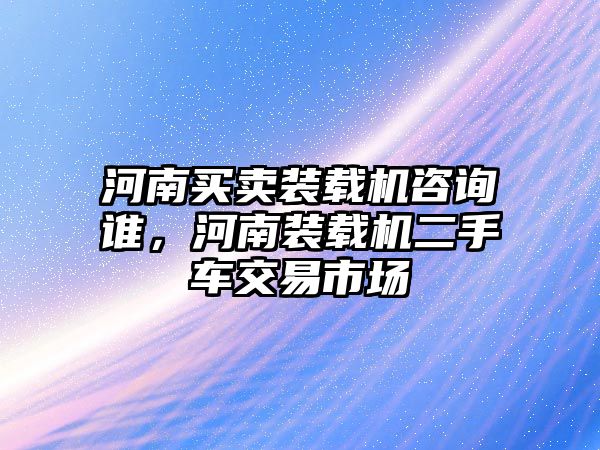 河南買賣裝載機咨詢誰，河南裝載機二手車交易市場