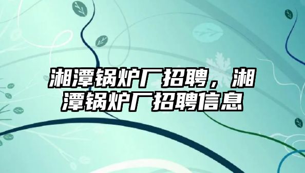 湘潭鍋爐廠招聘，湘潭鍋爐廠招聘信息