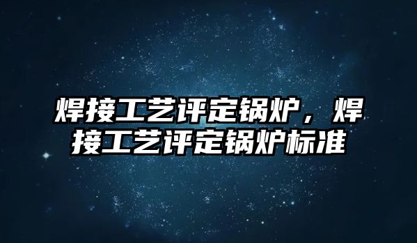 焊接工藝評定鍋爐，焊接工藝評定鍋爐標(biāo)準(zhǔn)