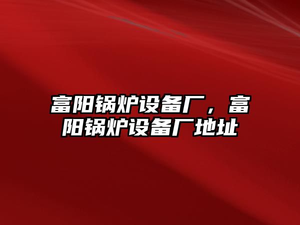 富陽鍋爐設(shè)備廠，富陽鍋爐設(shè)備廠地址