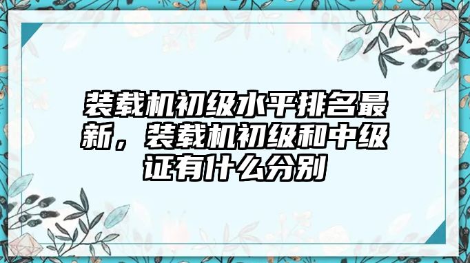 裝載機初級水平排名最新，裝載機初級和中級證有什么分別