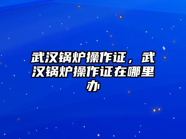 武漢鍋爐操作證，武漢鍋爐操作證在哪里辦