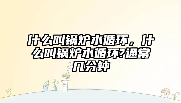 什么叫鍋爐水循環(huán)，什么叫鍋爐水循環(huán)?通常幾分鐘