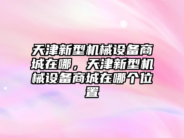 天津新型機械設(shè)備商城在哪，天津新型機械設(shè)備商城在哪個位置