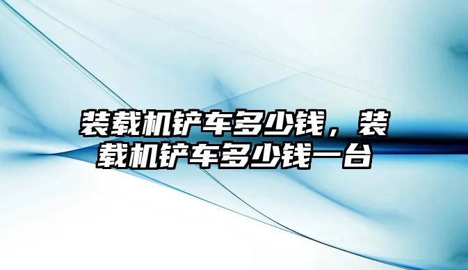 裝載機鏟車多少錢，裝載機鏟車多少錢一臺