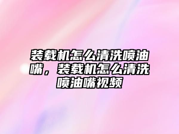 裝載機怎么清洗噴油嘴，裝載機怎么清洗噴油嘴視頻