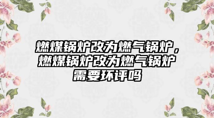 燃煤鍋爐改為燃?xì)忮仩t，燃煤鍋爐改為燃?xì)忮仩t需要環(huán)評(píng)嗎