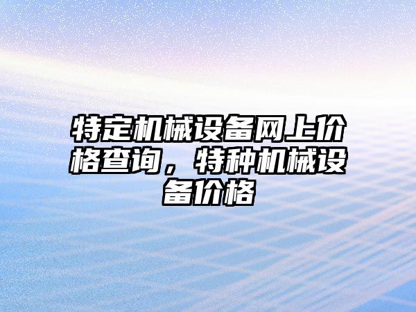 特定機(jī)械設(shè)備網(wǎng)上價(jià)格查詢，特種機(jī)械設(shè)備價(jià)格