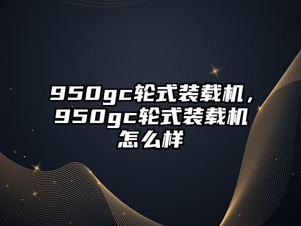 950gc輪式裝載機(jī)，950gc輪式裝載機(jī)怎么樣