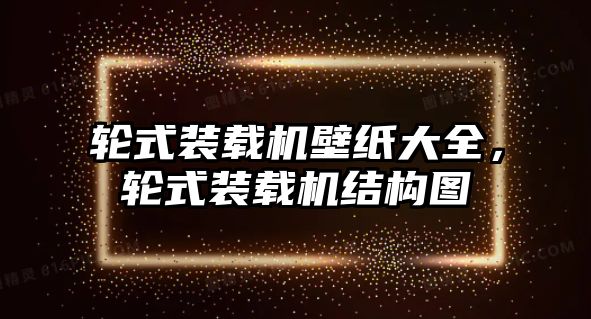 輪式裝載機壁紙大全，輪式裝載機結(jié)構(gòu)圖