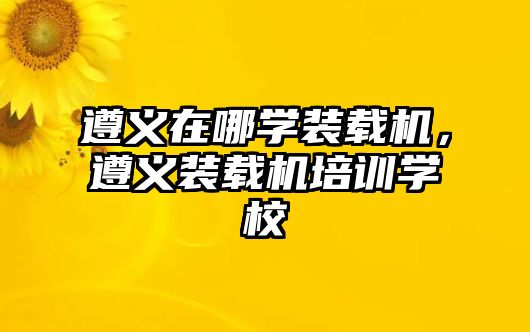 遵義在哪學(xué)裝載機(jī)，遵義裝載機(jī)培訓(xùn)學(xué)校