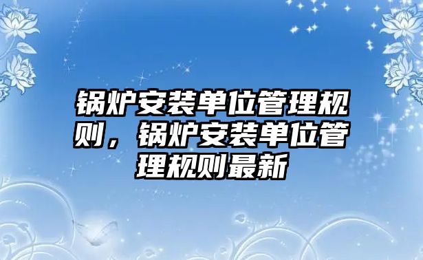 鍋爐安裝單位管理規(guī)則，鍋爐安裝單位管理規(guī)則最新