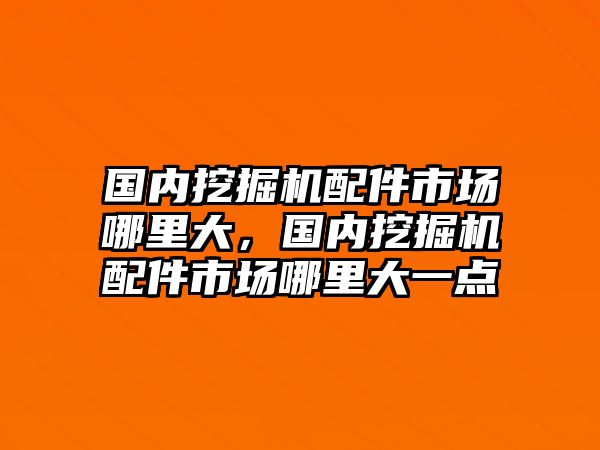 國內(nèi)挖掘機配件市場哪里大，國內(nèi)挖掘機配件市場哪里大一點