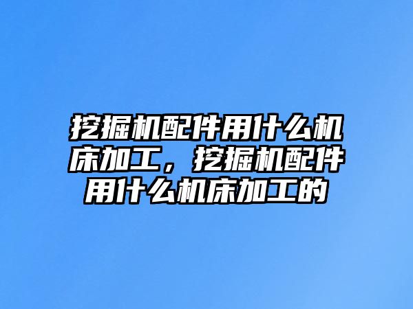 挖掘機配件用什么機床加工，挖掘機配件用什么機床加工的