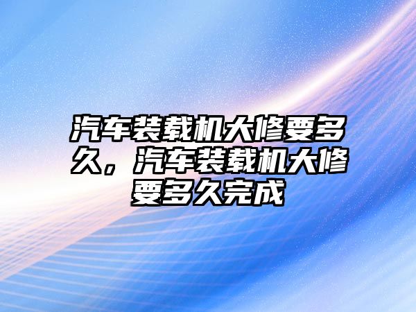 汽車(chē)裝載機(jī)大修要多久，汽車(chē)裝載機(jī)大修要多久完成