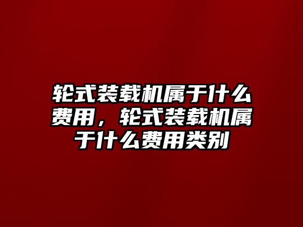 輪式裝載機(jī)屬于什么費(fèi)用，輪式裝載機(jī)屬于什么費(fèi)用類(lèi)別