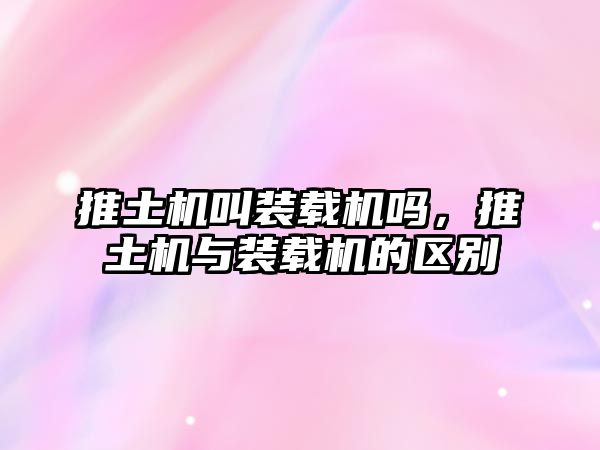 推土機叫裝載機嗎，推土機與裝載機的區(qū)別