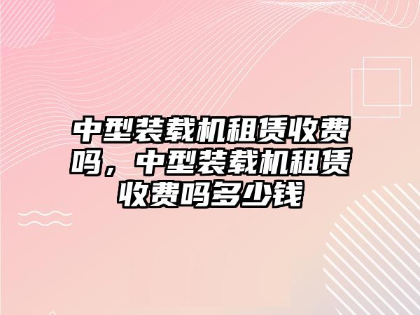 中型裝載機(jī)租賃收費(fèi)嗎，中型裝載機(jī)租賃收費(fèi)嗎多少錢