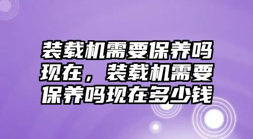 裝載機(jī)需要保養(yǎng)嗎現(xiàn)在，裝載機(jī)需要保養(yǎng)嗎現(xiàn)在多少錢(qián)