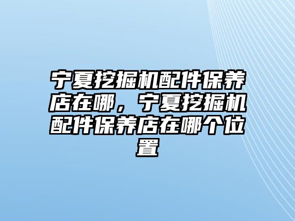 寧夏挖掘機配件保養(yǎng)店在哪，寧夏挖掘機配件保養(yǎng)店在哪個位置