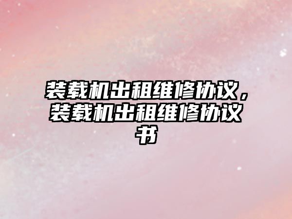 裝載機出租維修協(xié)議，裝載機出租維修協(xié)議書